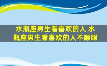 水瓶座男生看喜欢的人 水瓶座男生看喜欢的人不顺眼